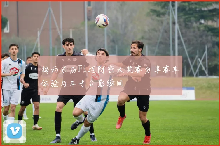 梅西亲历F1迈阿密大奖赛分享赛车体验与车手合影瞬间