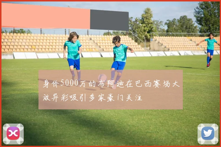 身价5000万的布阿迪在巴西赛场大放异彩吸引多家豪门关注
