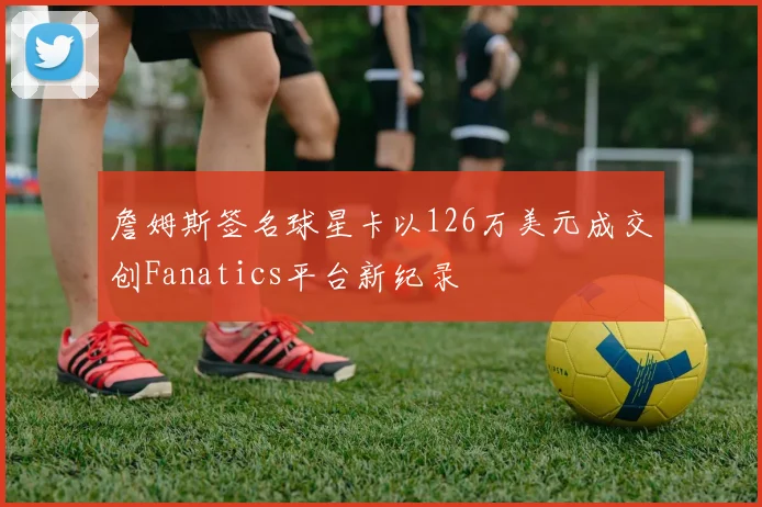 詹姆斯签名球星卡以126万美元成交创Fanatics平台新纪录