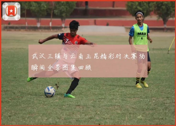 武汉三镇与云南玉昆精彩对决赛场瞬间全景图集回顾