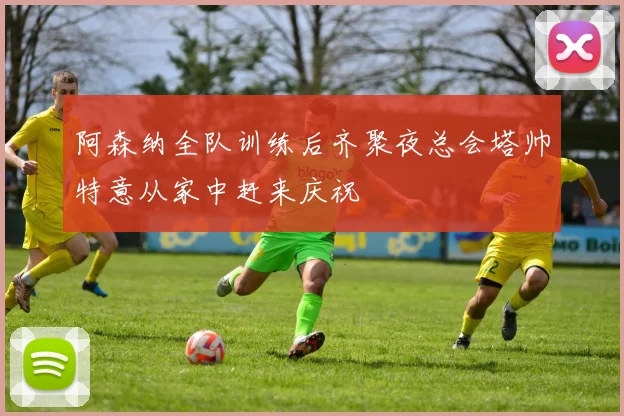 阿森纳全队训练后齐聚夜总会塔帅特意从家中赶来庆祝