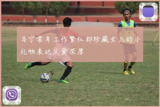 马宁常年工作繁忙却珍藏女儿的小礼物表达父爱深厚