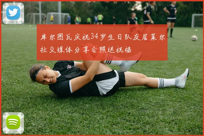 库尔图瓦庆祝34岁生日队友居莱尔社交媒体分享合照送祝福