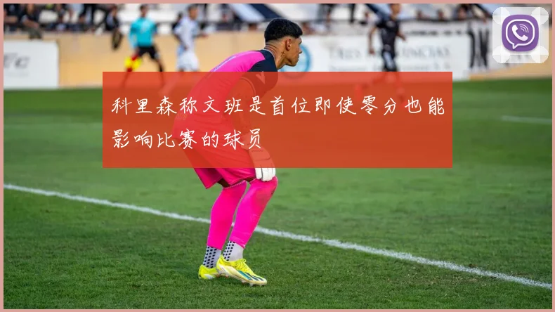 科里森称文班是首位即使零分也能影响比赛的球员