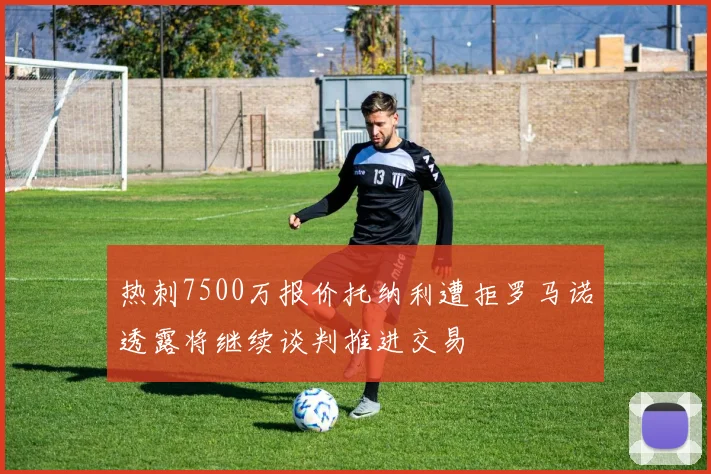 热刺7500万报价托纳利遭拒罗马诺透露将继续谈判推进交易