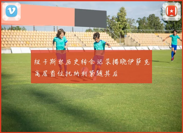 纽卡斯尔历史转会记录揭晓伊萨克高居首位托纳利紧随其后