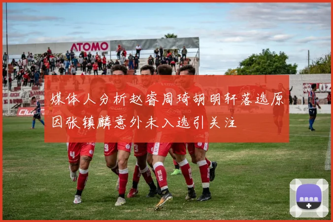 媒体人分析赵睿周琦胡明轩落选原因张镇麟意外未入选引关注